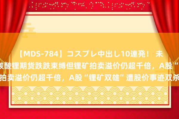 【MDS-784】コスプレ中出し10連発！ 未来 一半海水一半火焰：碳酸锂期货跌跌束缚但锂矿拍卖溢价仍超千倍，A股“锂矿双雄”遭股价事迹双杀