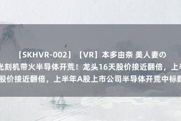 【SKHVR-002】【VR】本多由奈 美人妻の肉体エロ奉仕3連発！！ 光刻机带火半导体开荒！龙头16天股价接近翻倍，上半年A股上市公司半导体开荒中标数目一览