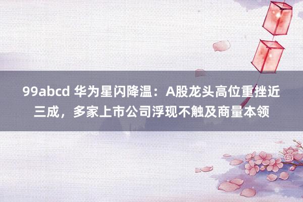 99abcd 华为星闪降温：A股龙头高位重挫近三成，多家上市公司浮现不触及商量本领