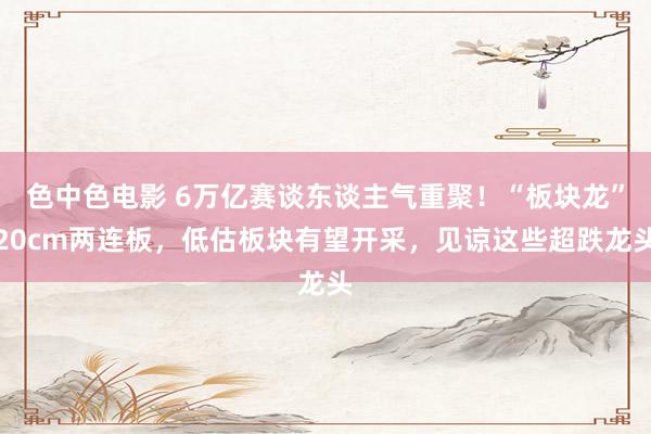 色中色电影 6万亿赛谈东谈主气重聚！“板块龙”20cm两连板，低估板块有望开采，见谅这些超跌龙头