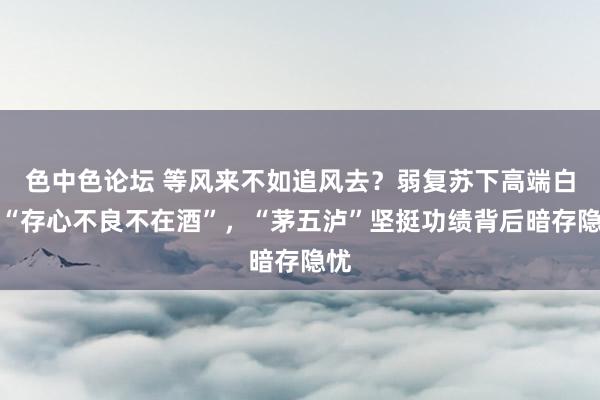 色中色论坛 等风来不如追风去？弱复苏下高端白酒“存心不良不在酒”，“茅五泸”坚挺功绩背后暗存隐忧