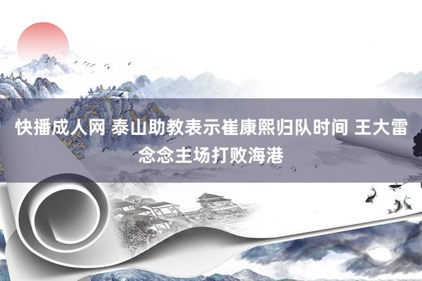 快播成人网 泰山助教表示崔康熙归队时间 王大雷念念主场打败海港