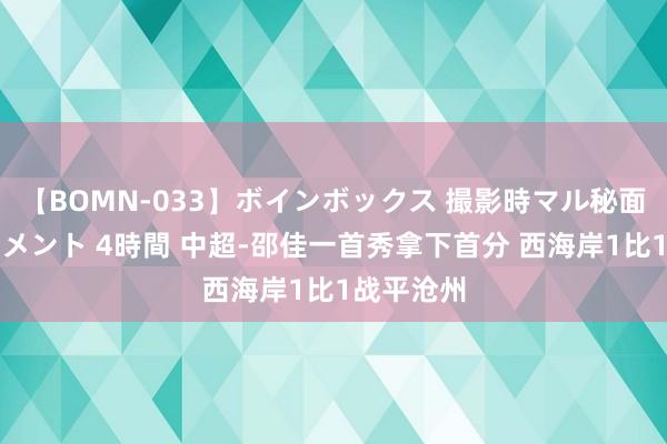 【BOMN-033】ボインボックス 撮影時マル秘面接ドキュメント 4時間 中超-邵佳一首秀拿下首分 西海岸1比1战平沧州