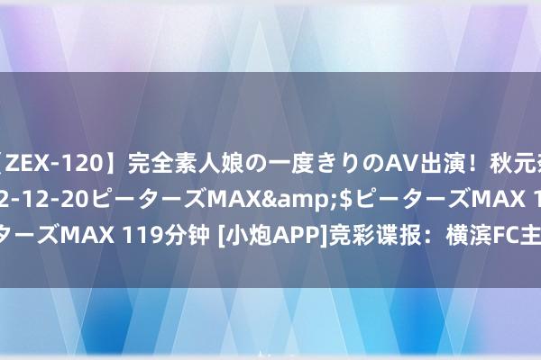 【ZEX-120】完全素人娘の一度きりのAV出演！秋元奈美</a>2012-12-20ピーターズMAX&$ピーターズMAX 119分钟 [小炮APP]竞彩谍报：横滨FC主场胜率高达73%