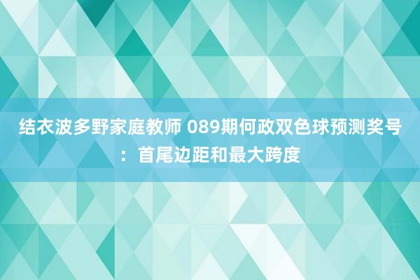 结衣波多野家庭教师 089期何政双色球预测奖号：首尾边距和最大跨度