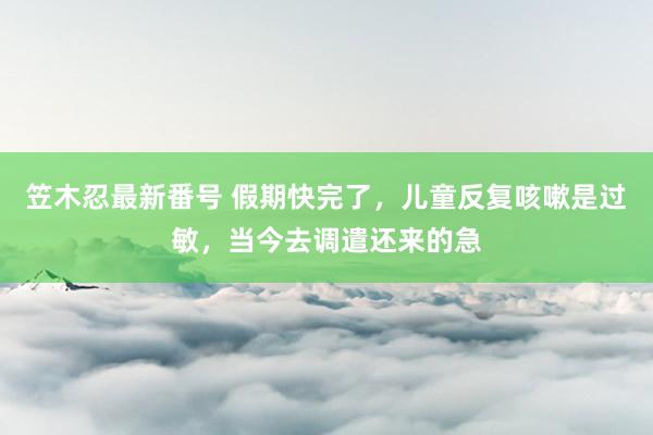 笠木忍最新番号 假期快完了，儿童反复咳嗽是过敏，当今去调遣还来的急