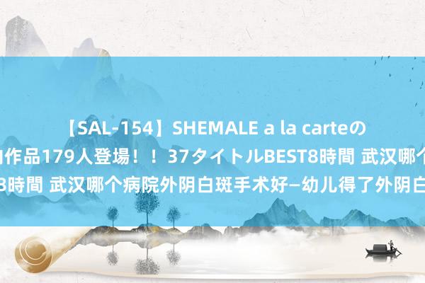 【SAL-154】SHEMALE a la carteの歴史 2 2011～2013 国内作品179人登場！！37タイトルBEST8時間 武汉哪个病院外阴白斑手术好—幼儿得了外阴白斑家长应如何办