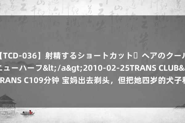 【TCD-036】射精するショートカット・ヘアのクールビューティ・ニューハーフ</a>2010-02-25TRANS CLUB&$TRANS C109分钟 宝妈出去剃头，但把她四岁的犬子和萨摩耶一个东说念主留在家里