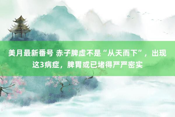 美月最新番号 赤子脾虚不是“从天而下”，出现这3病症，脾胃或已堵得严严密实