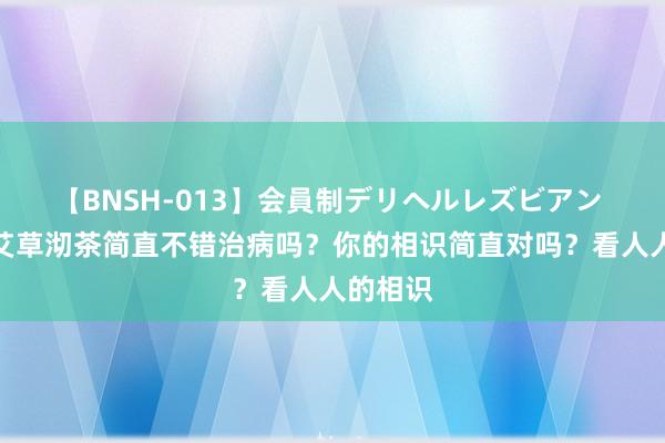 【BNSH-013】会員制デリヘルレズビアン 农村的艾草沏茶简直不错治病吗？你的相识简直对吗？看人人的相识