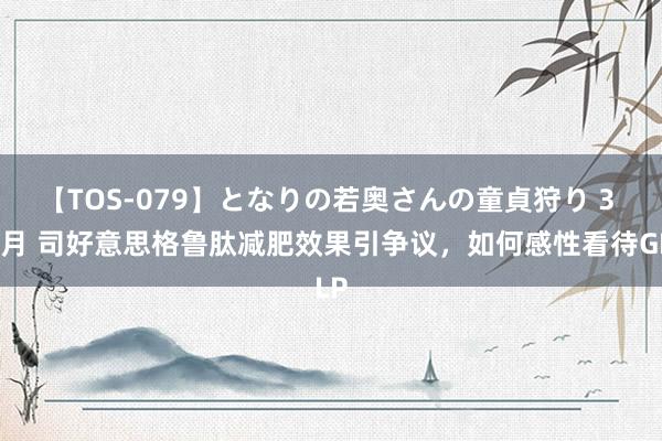 【TOS-079】となりの若奥さんの童貞狩り 3 美月 司好意思格鲁肽减肥效果引争议，如何感性看待GLP