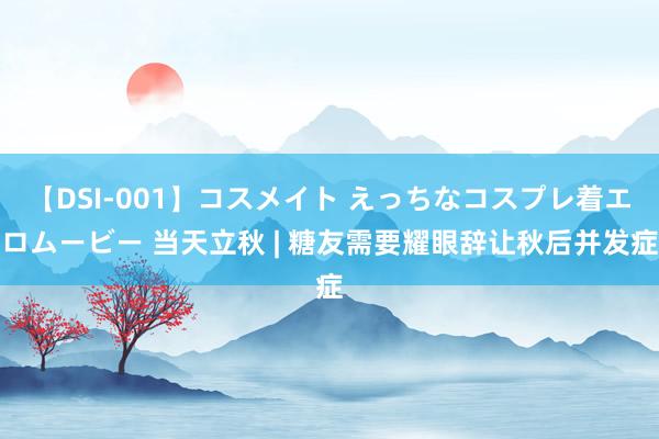 【DSI-001】コスメイト えっちなコスプレ着エロムービー 当天立秋 | 糖友需要耀眼辞让秋后并发症