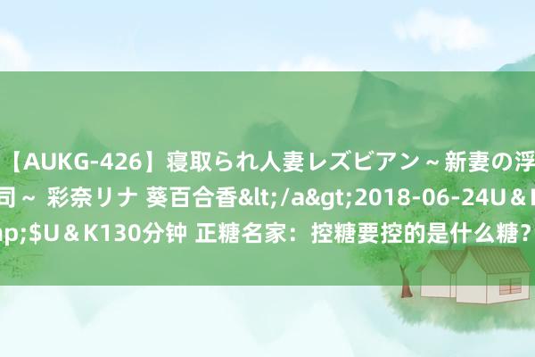 【AUKG-426】寝取られ人妻レズビアン～新妻の浮気相手は夫の上司～ 彩奈リナ 葵百合香</a>2018-06-24U＆K&$U＆K130分钟 正糖名家：控糖要控的是什么糖？不吃甜食就能稳住血糖吗？