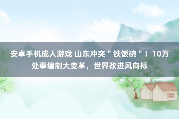 安卓手机成人游戏 山东冲突＂铁饭碗＂！10万处事编制大变革，世界改进风向标