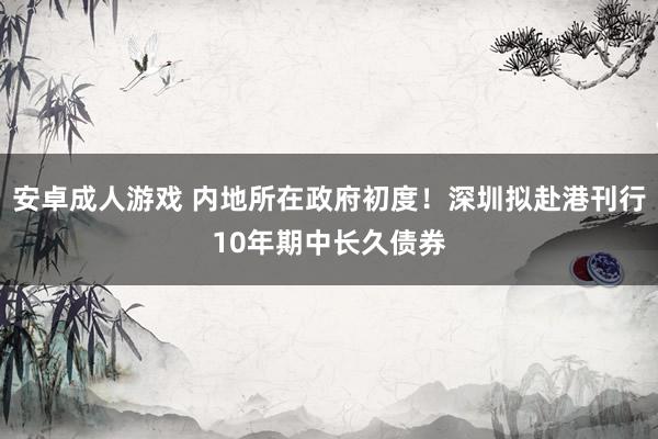 安卓成人游戏 内地所在政府初度！深圳拟赴港刊行10年期中长久债券