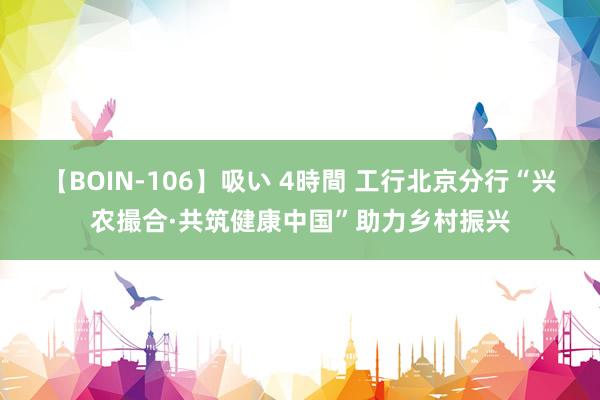 【BOIN-106】吸い 4時間 工行北京分行“兴农撮合·共筑健康中国”助力乡村振兴