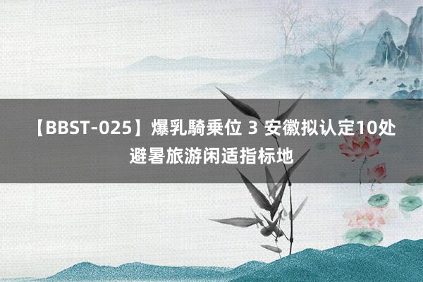 【BBST-025】爆乳騎乗位 3 安徽拟认定10处避暑旅游闲适指标地