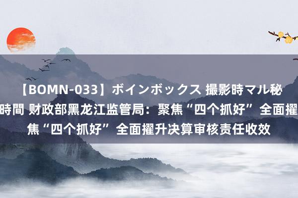 【BOMN-033】ボインボックス 撮影時マル秘面接ドキュメント 4時間 财政部黑龙江监管局：聚焦“四个抓好” 全面擢升决算审核责任收效