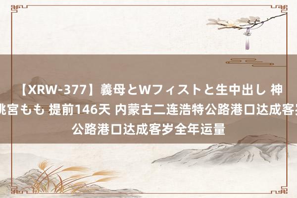 【XRW-377】義母とWフィストと生中出し 神崎まゆみ 桃宮もも 提前146天 内蒙古二连浩特公路港口达成客岁全年运量