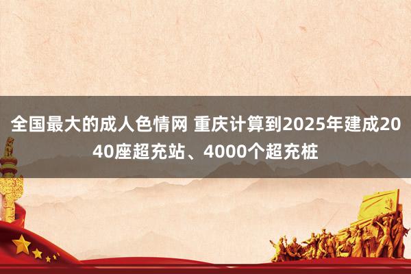 全国最大的成人色情网 重庆计算到2025年建成2040座超充站、4000个超充桩