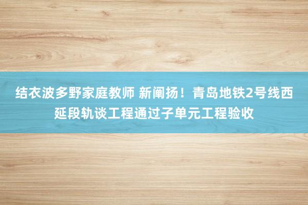 结衣波多野家庭教师 新阐扬！青岛地铁2号线西延段轨谈工程通过子单元工程验收