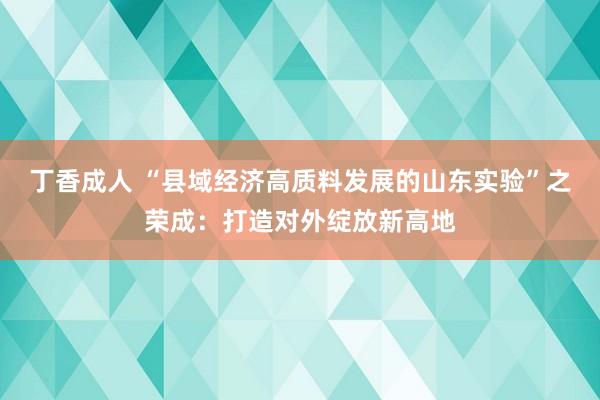 丁香成人 “县域经济高质料发展的山东实验”之荣成：打造对外绽放新高地