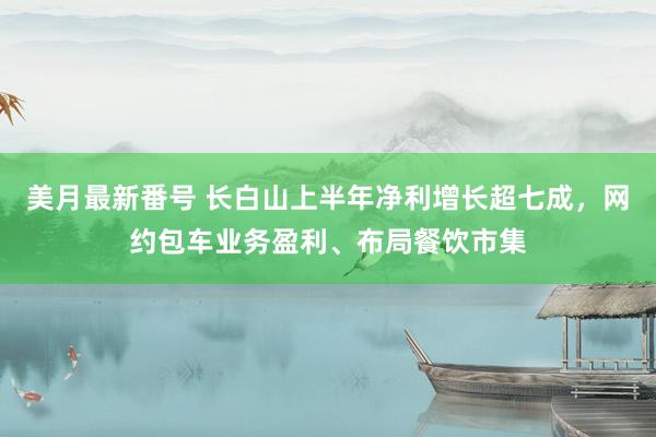 美月最新番号 长白山上半年净利增长超七成，网约包车业务盈利、布局餐饮市集