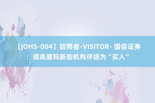 【JOHS-004】訪問者-VISITOR- 国信证券：调高厦钨新能机构评级为“买入”