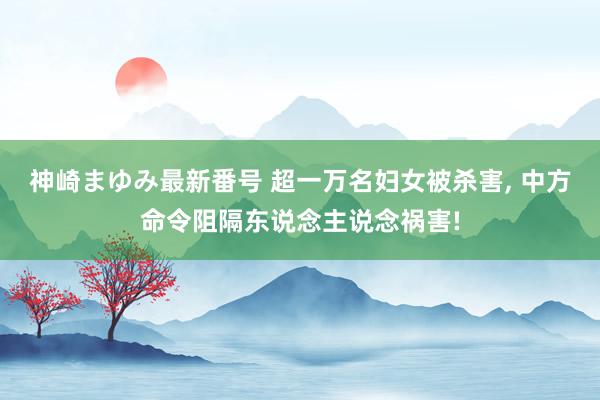 神崎まゆみ最新番号 超一万名妇女被杀害, 中方命令阻隔东说念主说念祸害!