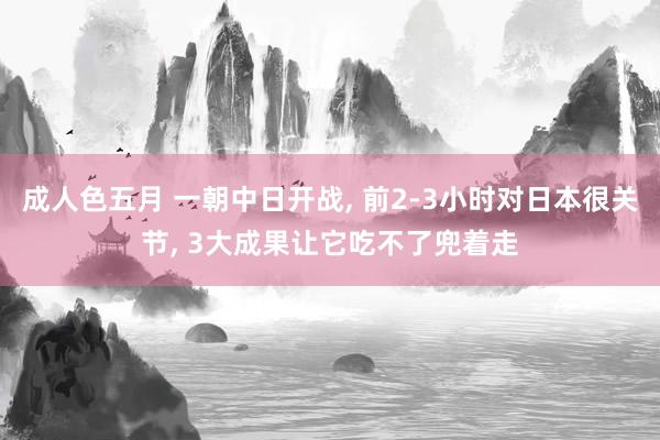 成人色五月 一朝中日开战, 前2-3小时对日本很关节, 3大成果让它吃不了兜着走