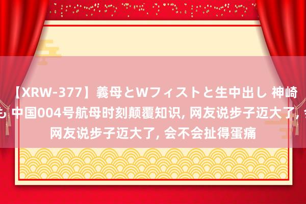 【XRW-377】義母とWフィストと生中出し 神崎まゆみ 桃宮もも 中国004号航母时刻颠覆知识, 网友说步子迈大了, 会不会扯得蛋痛