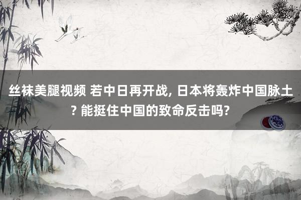 丝袜美腿视频 若中日再开战, 日本将轰炸中国脉土? 能挺住中国的致命反击吗?