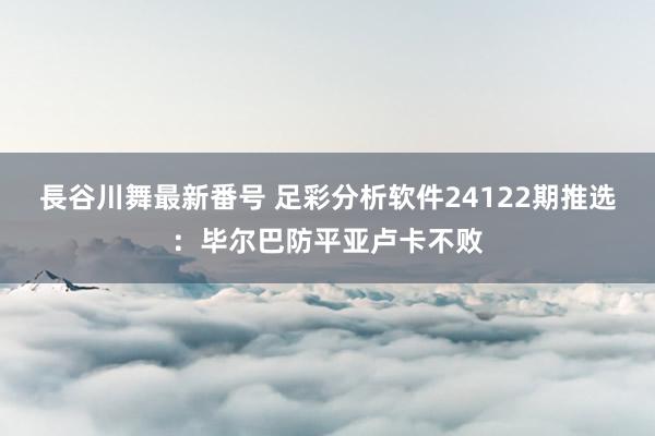 長谷川舞最新番号 足彩分析软件24122期推选：毕尔巴防平亚卢卡不败