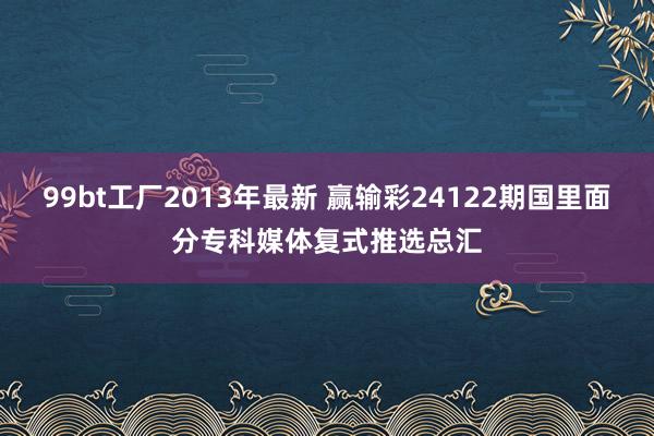 99bt工厂2013年最新 赢输彩24122期国里面分专科媒体复式推选总汇