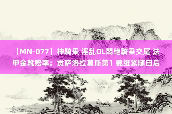 【MN-077】神騎乗 淫乱OL悶絶騎乗交尾 法甲金靴赔率：贡萨洛拉莫斯第1 戴维紧随自后