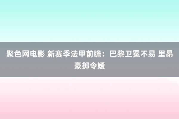 聚色网电影 新赛季法甲前瞻：巴黎卫冕不易 里昂豪掷令嫒