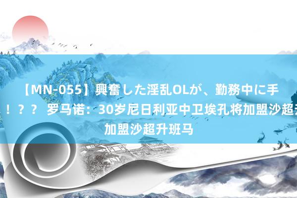 【MN-055】興奮した淫乱OLが、勤務中に手コキ！！？？ 罗马诺：30岁尼日利亚中卫埃孔将加盟沙超升班马