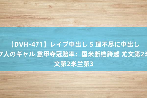 【DVH-471】レイプ中出し 5 理不尽に中出しされた7人のギャル 意甲夺冠赔率：国米断档跨越 尤文第2米兰第3