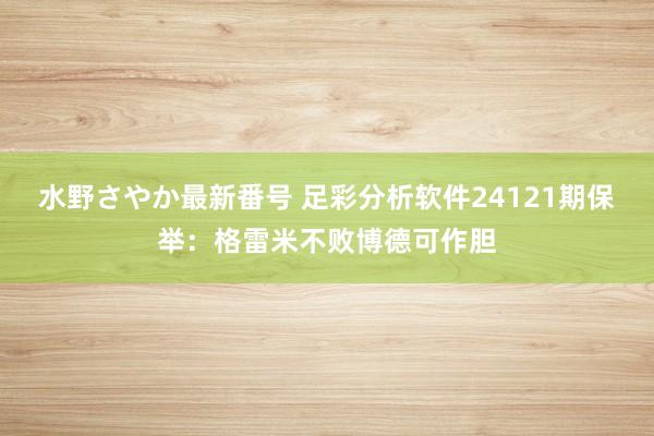 水野さやか最新番号 足彩分析软件24121期保举：格雷米不败博德可作胆