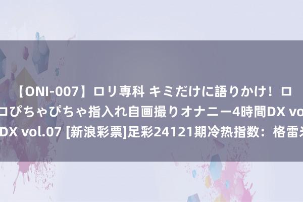 【ONI-007】ロリ専科 キミだけに語りかけ！ロリっ娘20人！オマ●コぴちゃぴちゃ指入れ自画撮りオナニー4時間DX vol.07 [新浪彩票]足彩24121期冷热指数：格雷米奥坐和望赢