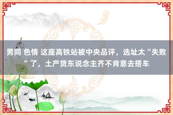 男同 色情 这座高铁站被中央品评，选址太“失败”了，土产货东说念主齐不肯意去搭车