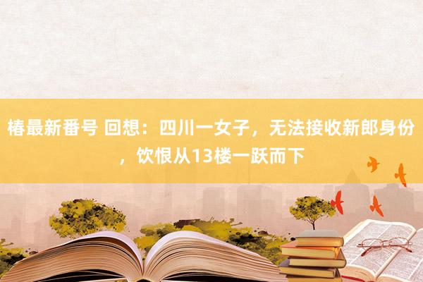 椿最新番号 回想：四川一女子，无法接收新郎身份，饮恨从13楼一跃而下