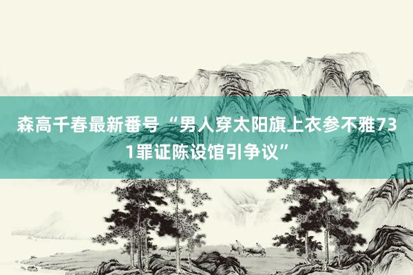 森高千春最新番号 “男人穿太阳旗上衣参不雅731罪证陈设馆引争议”