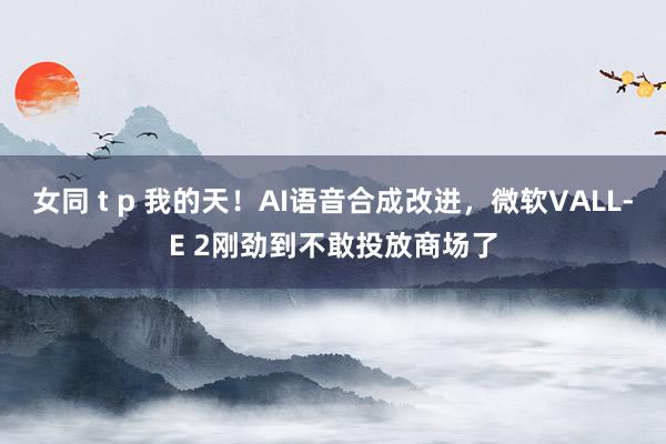 女同 t p 我的天！AI语音合成改进，微软VALL-E 2刚劲到不敢投放商场了