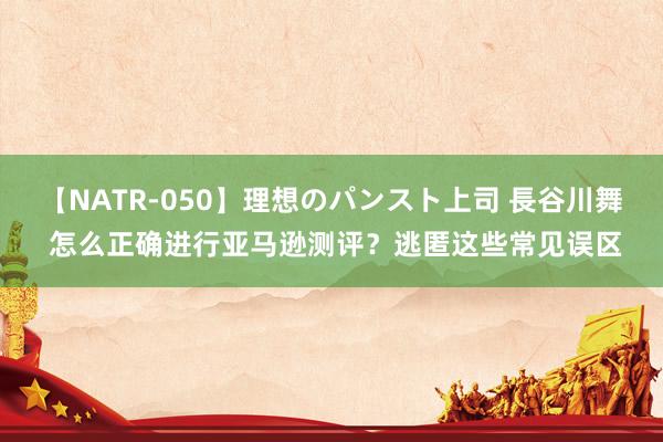 【NATR-050】理想のパンスト上司 長谷川舞 怎么正确进行亚马逊测评？逃匿这些常见误区