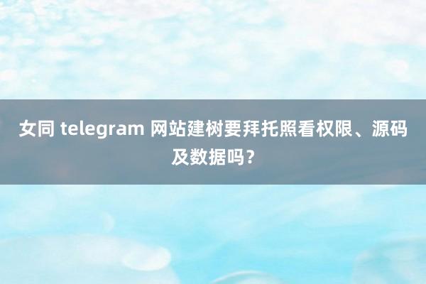 女同 telegram 网站建树要拜托照看权限、源码及数据吗？