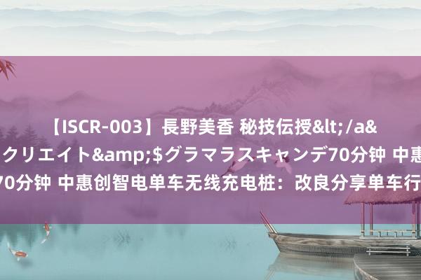 【ISCR-003】長野美香 秘技伝授</a>2011-09-08SODクリエイト&$グラマラスキャンデ70分钟 中惠创智电单车无线充电桩：改良分享单车行业，灵验裁减运营本钱