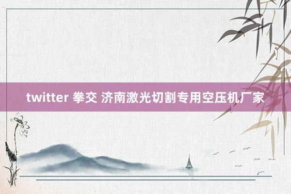 twitter 拳交 济南激光切割专用空压机厂家