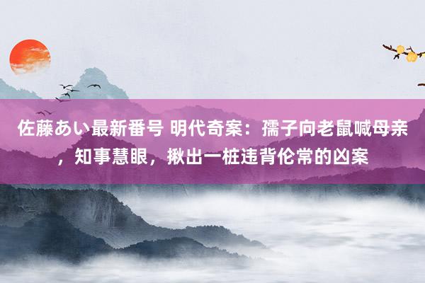 佐藤あい最新番号 明代奇案：孺子向老鼠喊母亲，知事慧眼，揪出一桩违背伦常的凶案