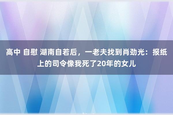 高中 自慰 湖南自若后，一老夫找到肖劲光：报纸上的司令像我死了20年的女儿